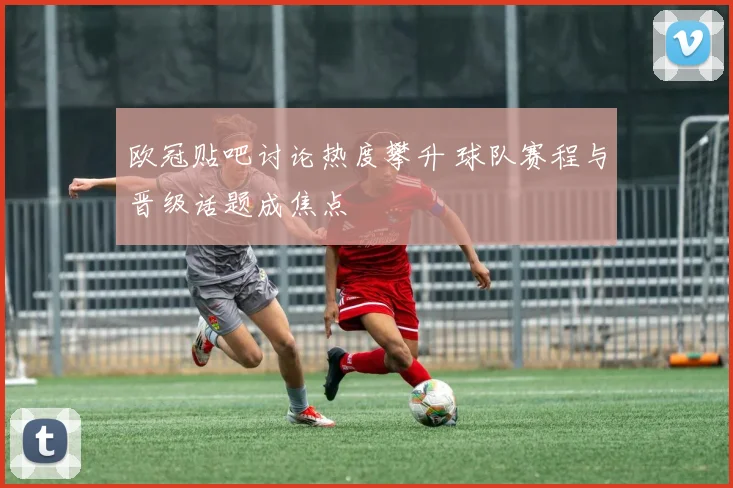 欧冠贴吧讨论热度攀升 球队赛程与晋级话题成焦点