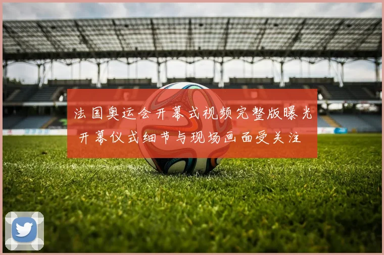 法国奥运会开幕式视频完整版曝光 开幕仪式细节与现场画面受关注