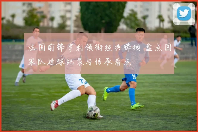 法国前锋亨利领衔经典锋线 盘点国家队进球纪录与传承看点