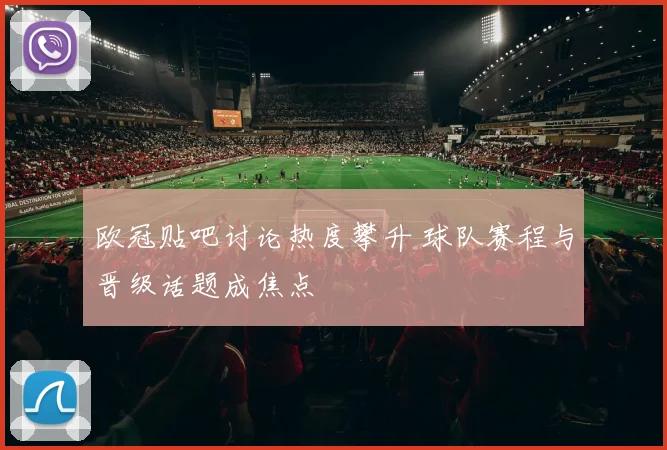 欧冠贴吧讨论热度攀升 球队赛程与晋级话题成焦点