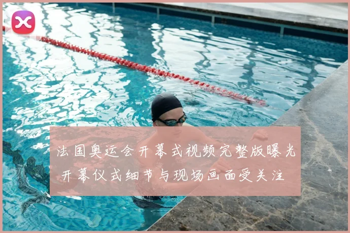 法国奥运会开幕式视频完整版曝光 开幕仪式细节与现场画面受关注