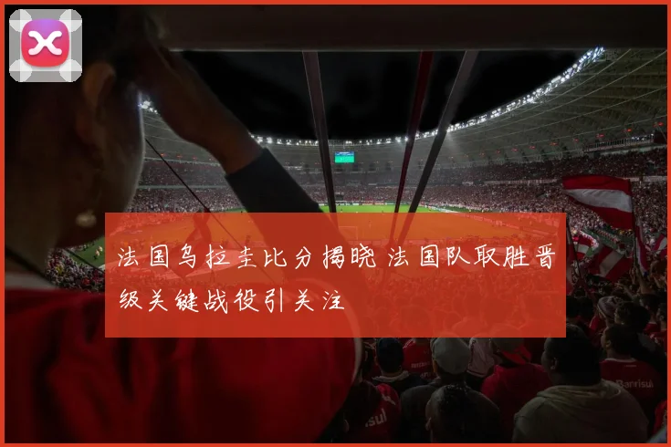 法国乌拉圭比分揭晓 法国队取胜晋级关键战役引关注