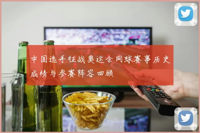 中国选手征战奥运会网球赛事历史成绩与参赛阵容回顾