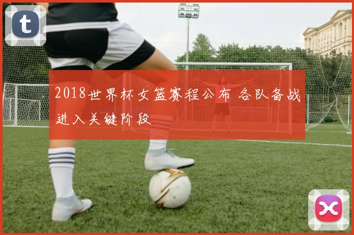 2018世界杯女篮赛程公布 各队备战进入关键阶段