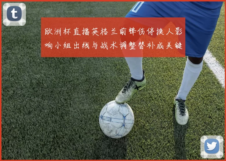 欧洲杯直播英格兰前锋伤停换人影响小组出线与战术调整替补成关键