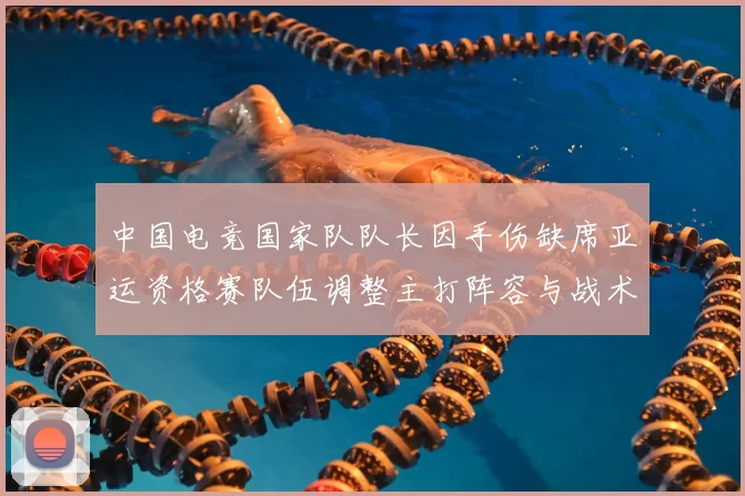中国电竞国家队队长因手伤缺席亚运资格赛队伍调整主打阵容与战术