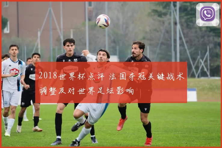 2018世界杯点评 法国夺冠关键战术调整及对世界足坛影响