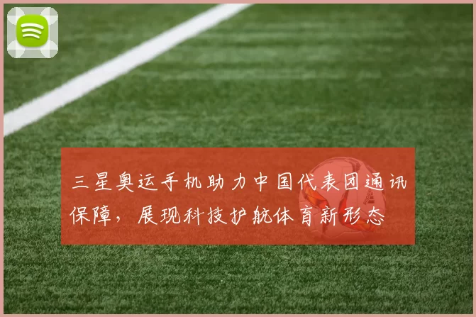 三星奥运手机助力中国代表团通讯保障，展现科技护航体育新形态