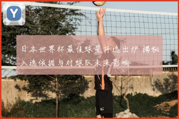 日本世界杯最佳球星评选出炉 揭秘入选依据与对球队未来影响