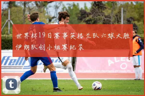 世界杯19日赛事英格兰队六球大胜伊朗队创小组赛纪录