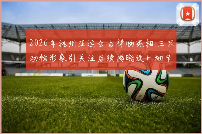 2026年杭州亚运会吉祥物亮相 三只动物形象引关注后续揭晓设计细节