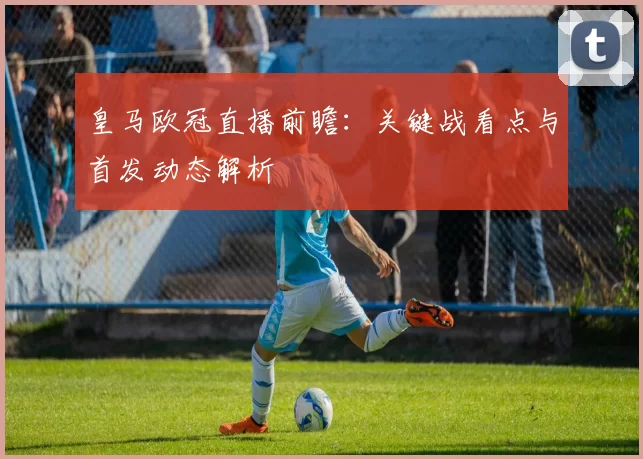 皇马欧冠直播前瞻：关键战看点与首发动态解析