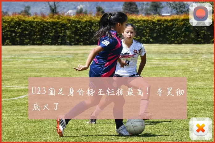 U23国足身价榜王钰栋最高！李昊彻底火了