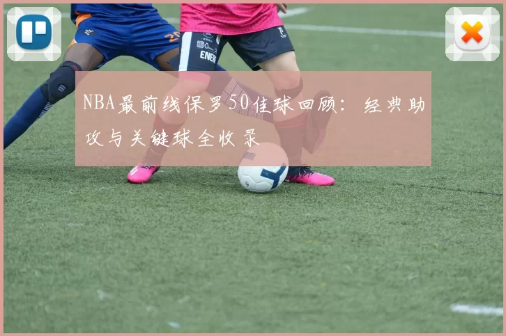 NBA最前线保罗50佳球回顾：经典助攻与关键球全收录