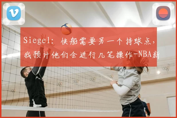 Siegel：快船需要另一个持球点，我预计他们会进行几笔操作-NBA新闻