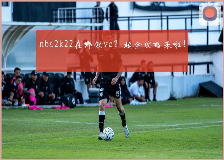 nba2k22在哪领vc？超全攻略来啦！