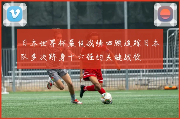 日本世界杯最佳战绩回顾追踪日本队多次跻身十六强的关键战役