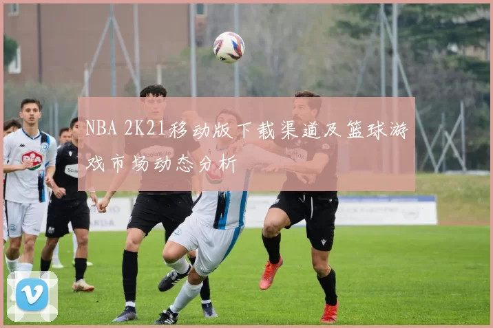 NBA 2K21移动版下载渠道及篮球游戏市场动态分析