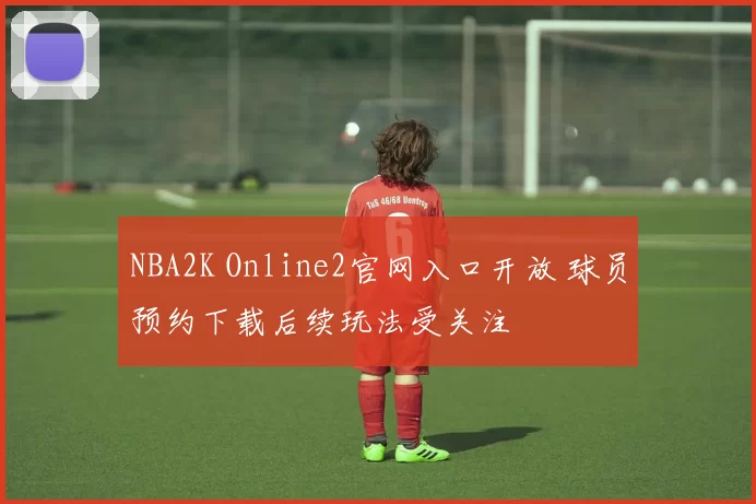 NBA2K Online2官网入口开放 球员预约下载后续玩法受关注