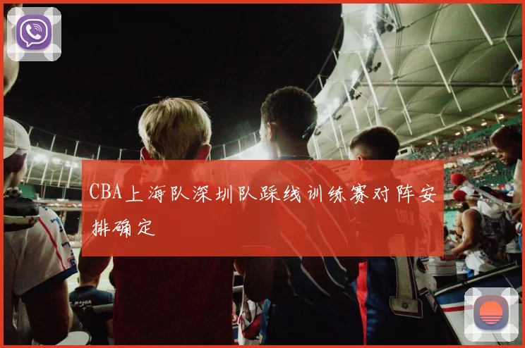 CBA上海队深圳队踩线训练赛对阵安排确定