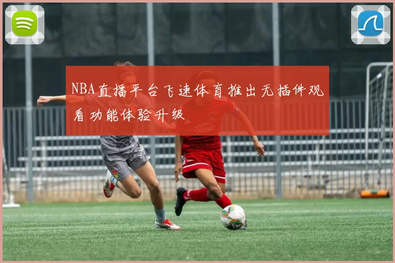 NBA直播平台飞速体育推出无插件观看功能体验升级
