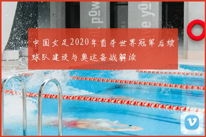 中国女足2020年首夺世界冠军后续球队建设与奥运备战解读