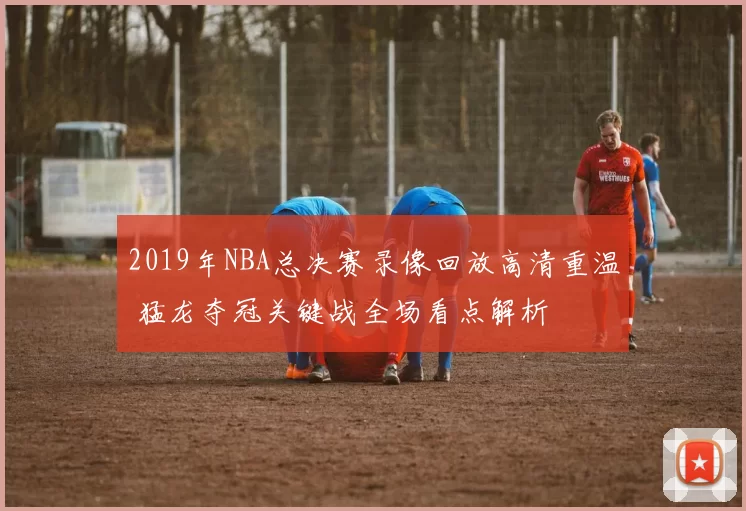 2019年NBA总决赛录像回放高清重温 猛龙夺冠关键战全场看点解析