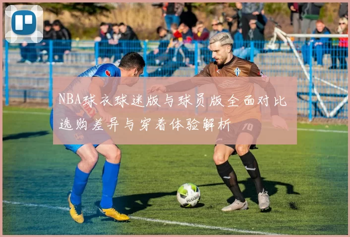 NBA球衣球迷版与球员版全面对比 选购差异与穿着体验解析