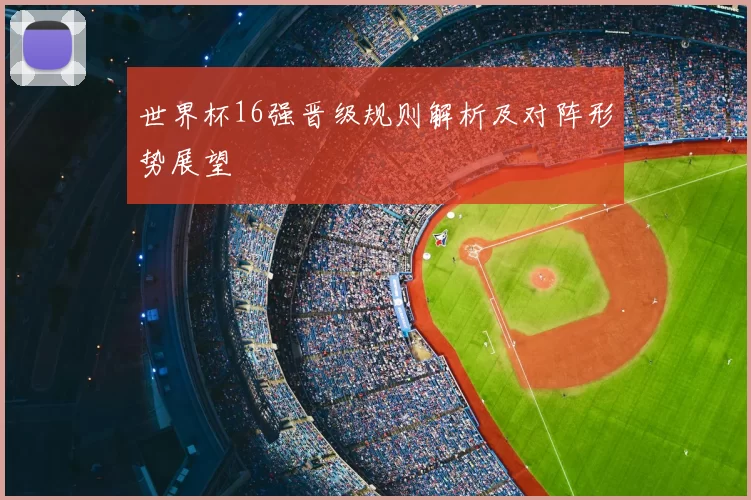 世界杯16强晋级规则解析及对阵形势展望