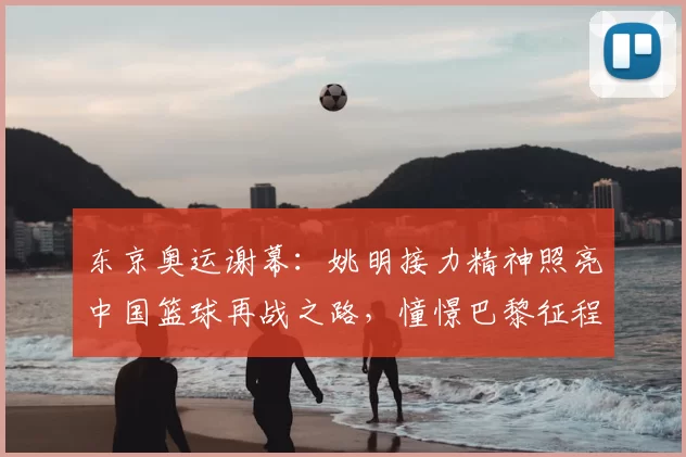 东京奥运谢幕：姚明接力精神照亮中国篮球再战之路，憧憬巴黎征程