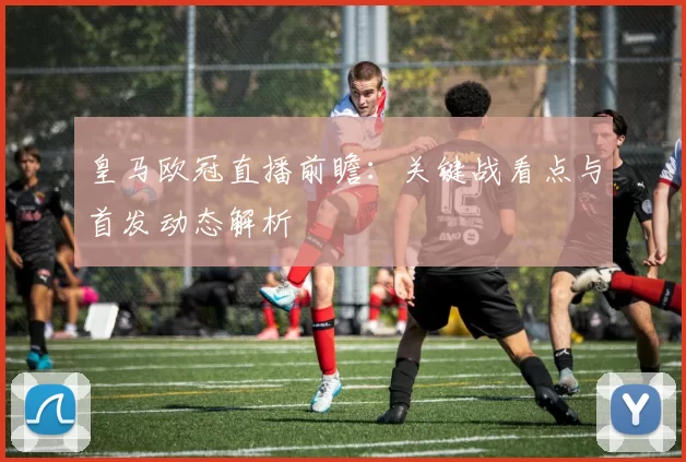 皇马欧冠直播前瞻：关键战看点与首发动态解析