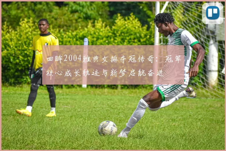 回眸2004雅典女排夺冠传奇:冠军核心成长轨迹与新梦启航奋进