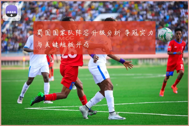 蜀国国家队阵容升级分析 争冠实力与关键短板并存