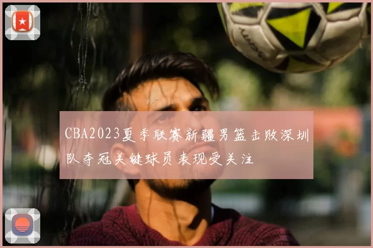 CBA2023夏季联赛新疆男篮击败深圳队夺冠关键球员表现受关注