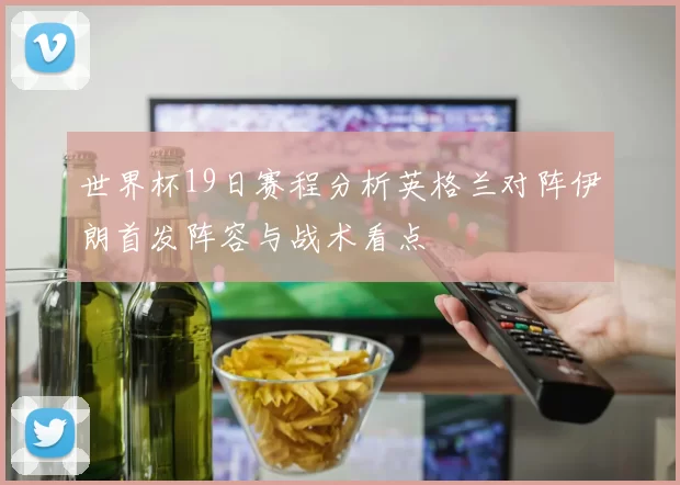 世界杯19日赛程分析英格兰对阵伊朗首发阵容与战术看点