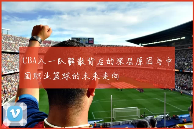 CBA八一队解散背后的深层原因与中国职业篮球的未来走向