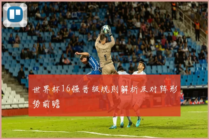 世界杯16强晋级规则解析及对阵形势前瞻