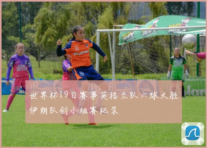 世界杯19日赛事英格兰队六球大胜伊朗队创小组赛纪录