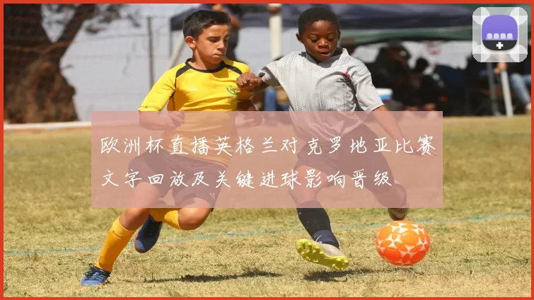 欧洲杯直播英格兰对克罗地亚比赛文字回放及关键进球影响晋级