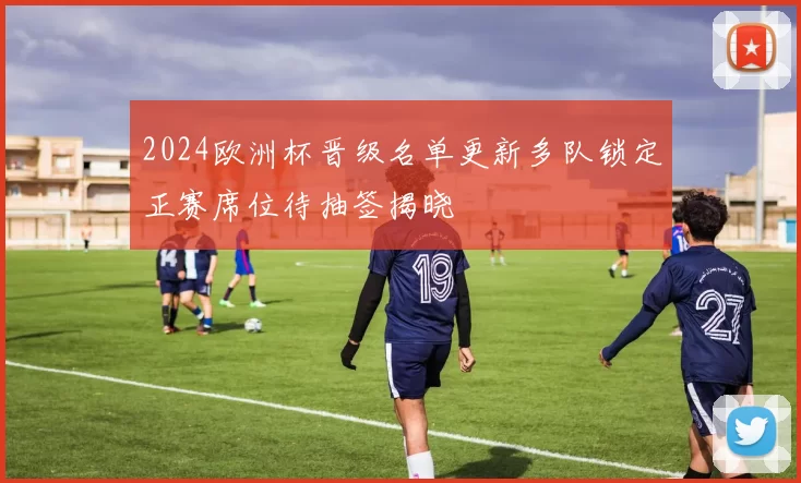 2024欧洲杯晋级名单更新多队锁定正赛席位待抽签揭晓