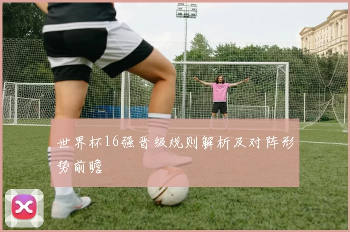世界杯16强晋级规则解析及对阵形势前瞻