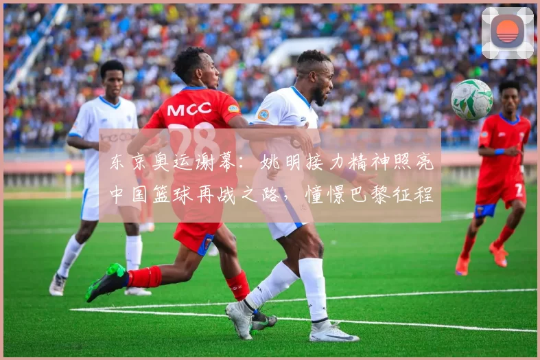 东京奥运谢幕：姚明接力精神照亮中国篮球再战之路，憧憬巴黎征程