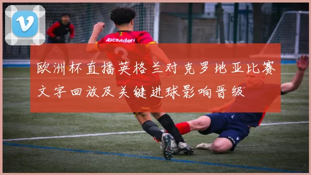 欧洲杯直播英格兰对克罗地亚比赛文字回放及关键进球影响晋级