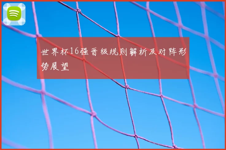 世界杯16强晋级规则解析及对阵形势展望