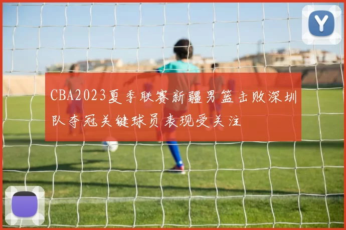 CBA2023夏季联赛新疆男篮击败深圳队夺冠关键球员表现受关注