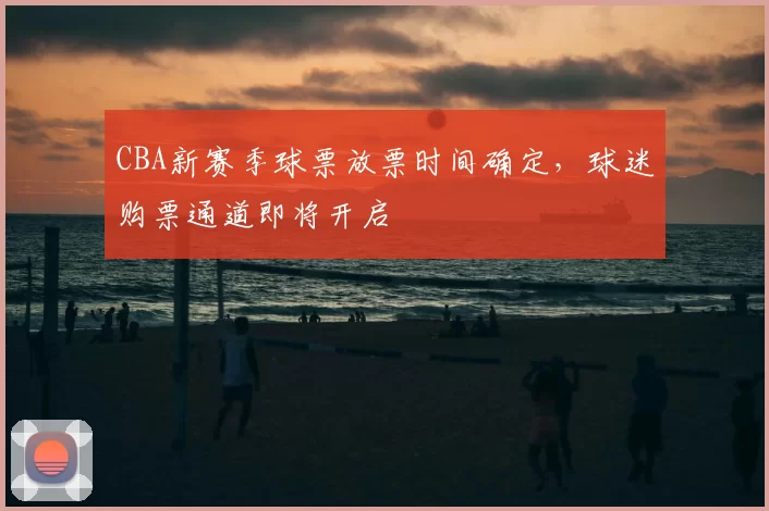 CBA新赛季球票放票时间确定，球迷购票通道即将开启