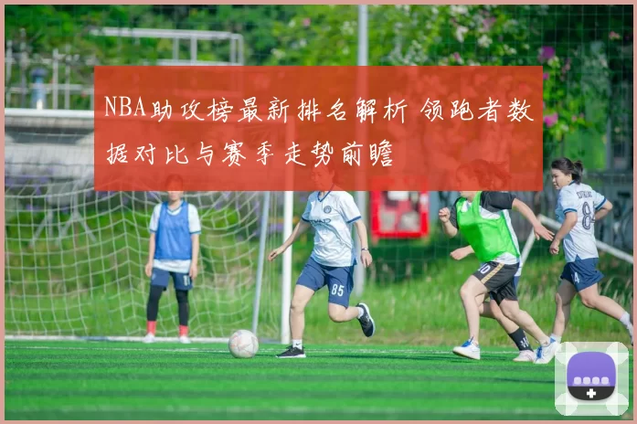 NBA助攻榜最新排名解析 领跑者数据对比与赛季走势前瞻