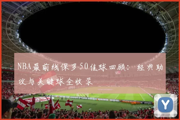 NBA最前线保罗50佳球回顾：经典助攻与关键球全收录