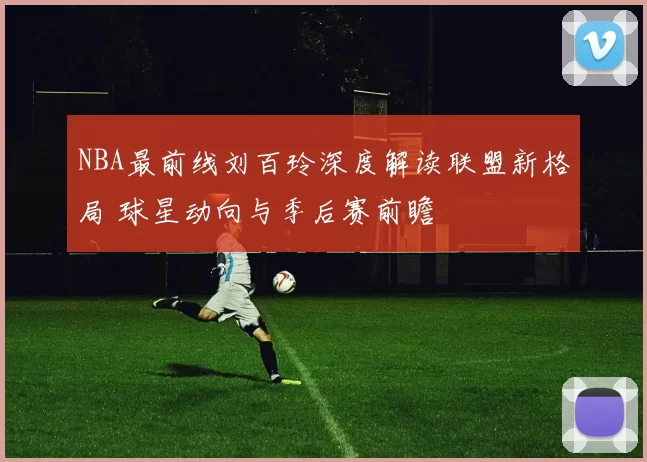 NBA最前线刘百玲深度解读联盟新格局 球星动向与季后赛前瞻