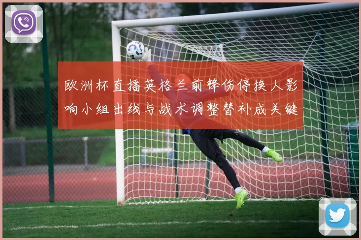 欧洲杯直播英格兰前锋伤停换人影响小组出线与战术调整替补成关键